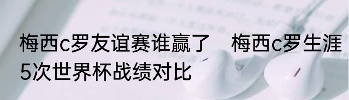 梅西c罗友谊赛谁赢了　梅西c罗生涯5次世界杯战绩对比