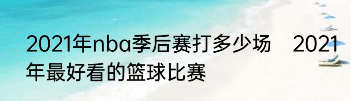 2021年nba季后赛打多少场　2021年最好看的篮球比赛