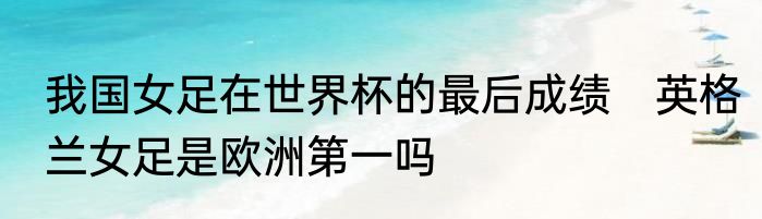 我国女足在世界杯的最后成绩　英格兰女足是欧洲第一吗