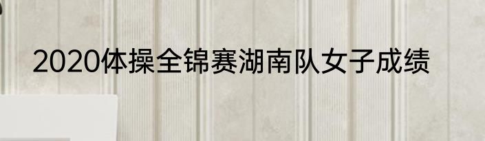 2020体操全锦赛湖南队女子成绩