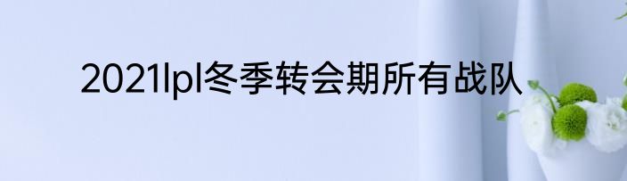 2021lpl冬季转会期所有战队
