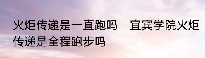 火炬传递是一直跑吗　宜宾学院火炬传递是全程跑步吗