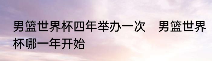 男篮世界杯四年举办一次　男篮世界杯哪一年开始
