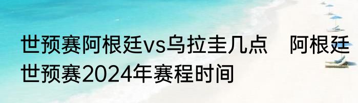 世预赛阿根廷vs乌拉圭几点　阿根廷世预赛2024年赛程时间