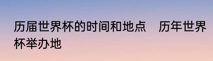历届世界杯的时间和地点　历年世界杯举办地