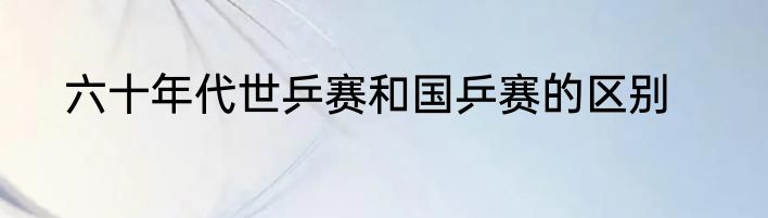 六十年代世乒赛和国乒赛的区别