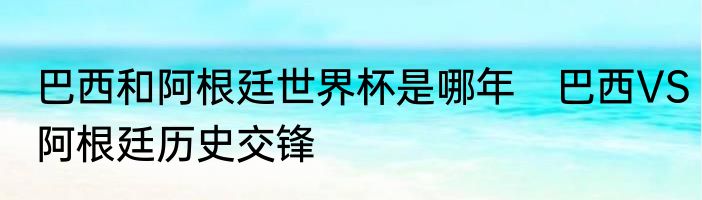 巴西和阿根廷世界杯是哪年　巴西VS阿根廷历史交锋