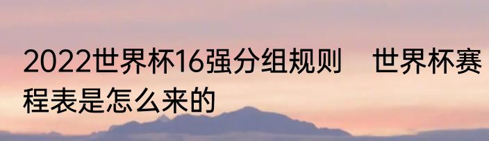 2022世界杯16强分组规则　世界杯赛程表是怎么来的