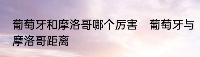 葡萄牙和摩洛哥哪个厉害　葡萄牙与摩洛哥距离