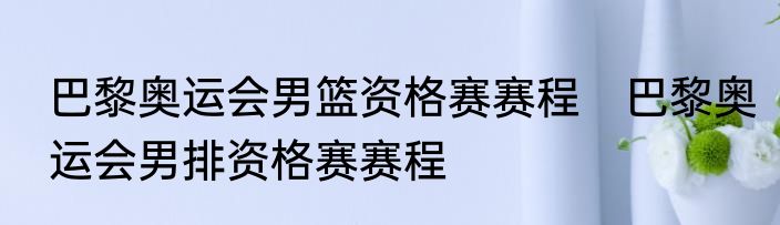 巴黎奥运会男篮资格赛赛程　巴黎奥运会男排资格赛赛程
