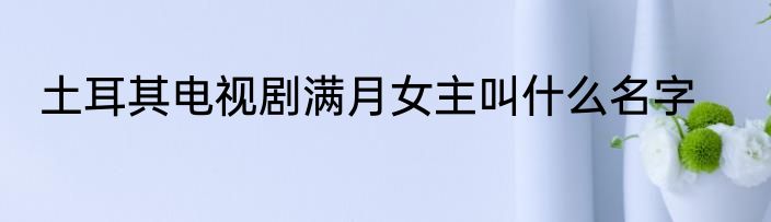土耳其电视剧满月女主叫什么名字