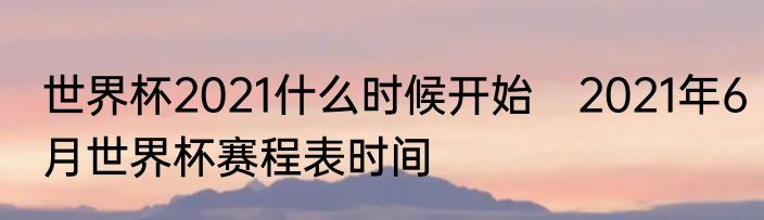 世界杯2021什么时候开始　2021年6月世界杯赛程表时间