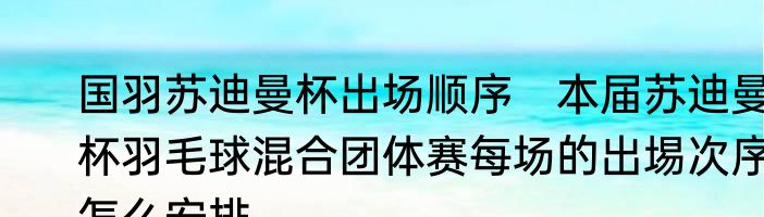 国羽苏迪曼杯出场顺序　本届苏迪曼杯羽毛球混合团体赛每场的出埸次序怎么安排