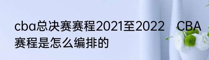 cba总决赛赛程2021至2022　CBA赛程是怎么编排的