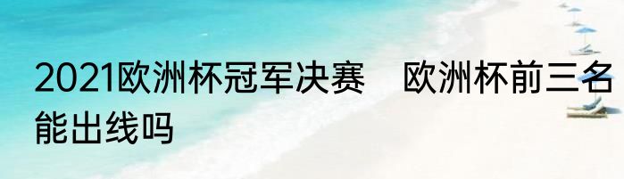 2021欧洲杯冠军决赛　欧洲杯前三名能出线吗