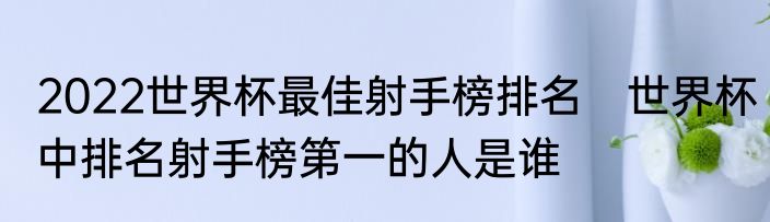 2022世界杯最佳射手榜排名　世界杯中排名射手榜第一的人是谁