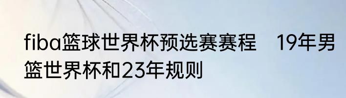 fiba篮球世界杯预选赛赛程　19年男篮世界杯和23年规则