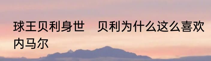 球王贝利身世　贝利为什么这么喜欢内马尔