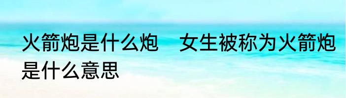 火箭炮是什么炮　女生被称为火箭炮是什么意思