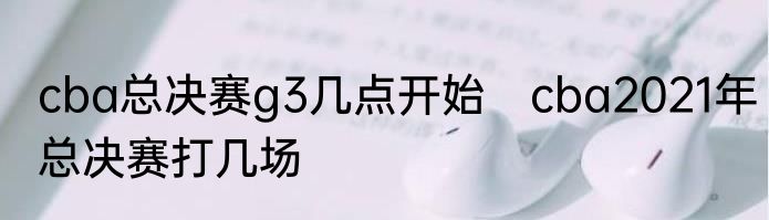 cba总决赛g3几点开始　cba2021年总决赛打几场