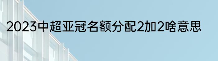 2023中超亚冠名额分配2加2啥意思
