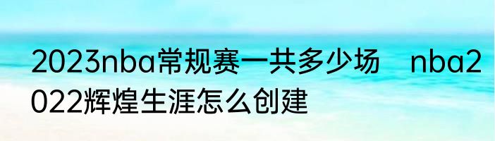 2023nba常规赛一共多少场　nba2022辉煌生涯怎么创建