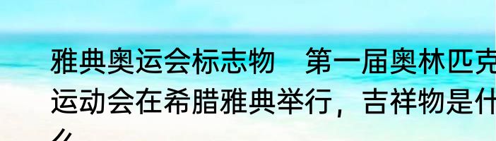雅典奥运会标志物　第一届奥林匹克运动会在希腊雅典举行，吉祥物是什么