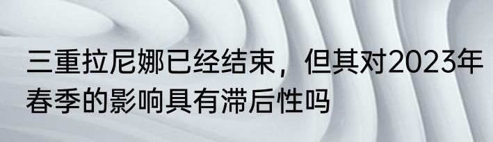 三重拉尼娜已经结束，但其对2023年春季的影响具有滞后性吗