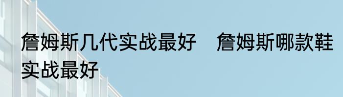 詹姆斯几代实战最好　詹姆斯哪款鞋实战最好