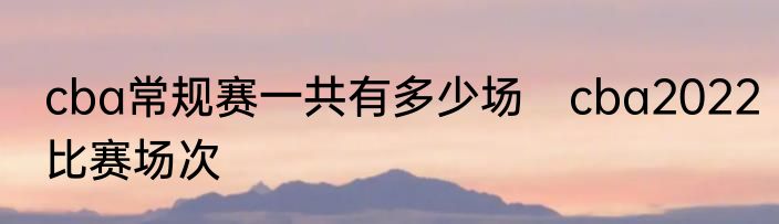cba常规赛一共有多少场　cba2022比赛场次