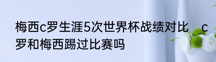 梅西c罗生涯5次世界杯战绩对比　c罗和梅西踢过比赛吗