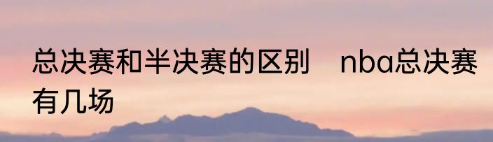 总决赛和半决赛的区别　nba总决赛有几场