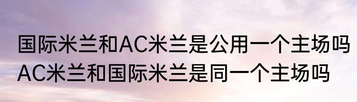 国际米兰和AC米兰是公用一个主场吗　AC米兰和国际米兰是同一个主场吗