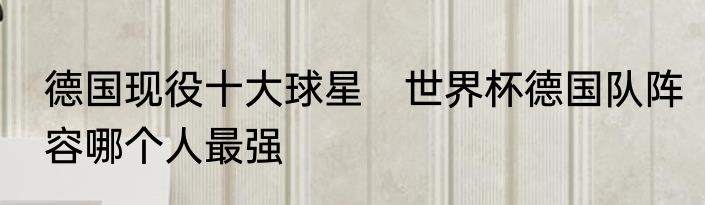 德国现役十大球星　世界杯德国队阵容哪个人最强