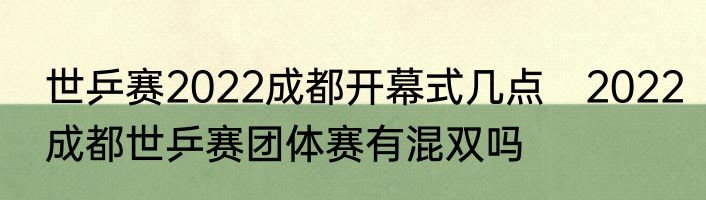 世乒赛2022成都开幕式几点　2022成都世乒赛团体赛有混双吗
