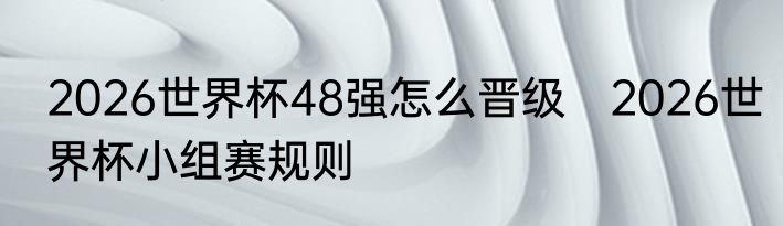2026世界杯48强怎么晋级　2026世界杯小组赛规则