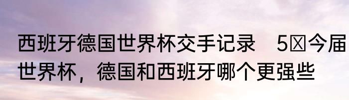 西班牙德国世界杯交手记录　5 今届世界杯，德国和西班牙哪个更强些
