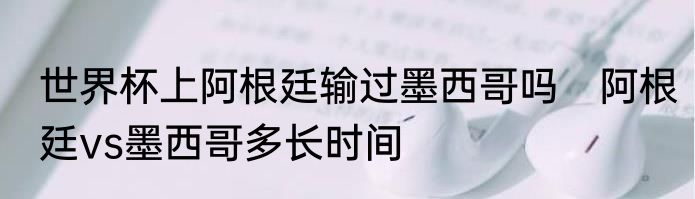 世界杯上阿根廷输过墨西哥吗　阿根廷vs墨西哥多长时间