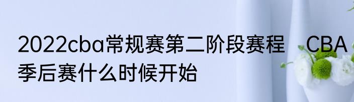 2022cba常规赛第二阶段赛程　CBA季后赛什么时候开始