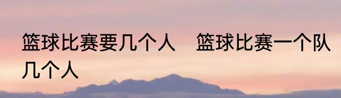 篮球比赛要几个人　篮球比赛一个队几个人