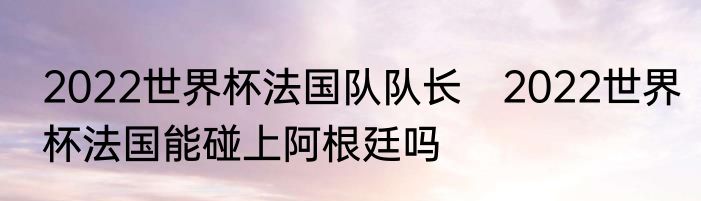 2022世界杯法国队队长　2022世界杯法国能碰上阿根廷吗