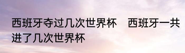 西班牙夺过几次世界杯　西班牙一共进了几次世界杯