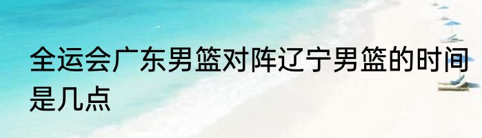 全运会广东男篮对阵辽宁男篮的时间是几点