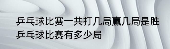 乒乓球比赛一共打几局赢几局是胜　乒乓球比赛有多少局