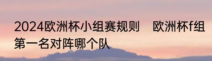 2024欧洲杯小组赛规则　欧洲杯f组第一名对阵哪个队