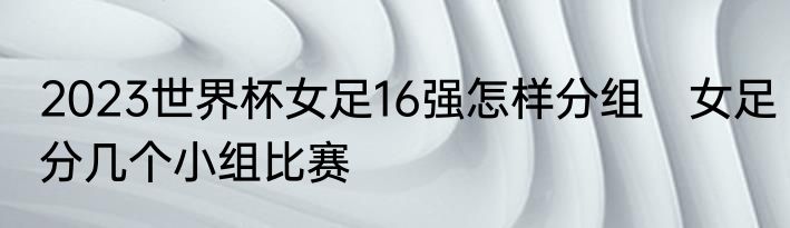 2023世界杯女足16强怎样分组　女足分几个小组比赛