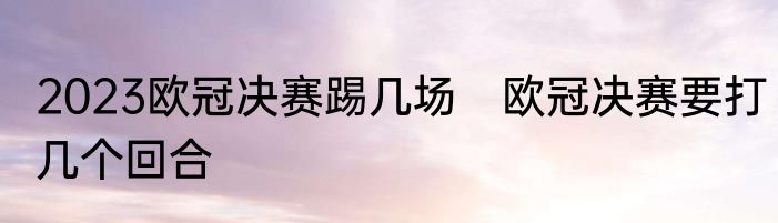 2023欧冠决赛踢几场　欧冠决赛要打几个回合