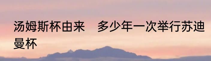 汤姆斯杯由来　多少年一次举行苏迪曼杯