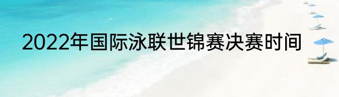 2022年国际泳联世锦赛决赛时间