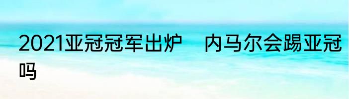 2021亚冠冠军出炉　内马尔会踢亚冠吗
